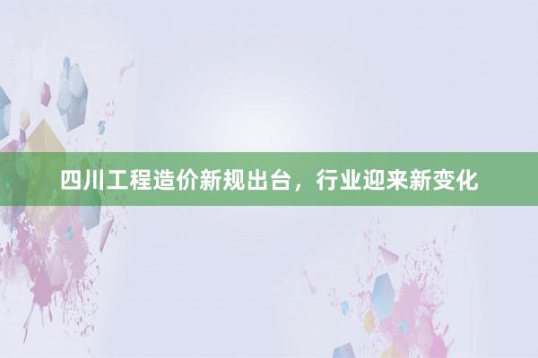 四川工程造价新规出台，行业迎来新变化